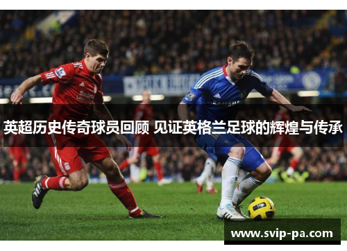 英超历史传奇球员回顾 见证英格兰足球的辉煌与传承 英超历史传奇球员回顾 见证英格兰足球的辉煌与传承