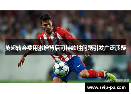 英超转会费用激增背后可持续性问题引发广泛质疑 英超转会费用激增背后可持续性问题引发广泛质疑