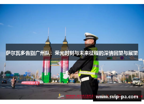 萨尔瓦多告别广州队：荣光时刻与未来征程的深情回望与展望