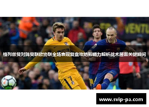 格列兹曼对阵曼联欧协联全场表现复盘攻防影响力解析战术层面关键瞬间 格列兹曼对阵曼联欧协联全场表现复盘攻防影响力解析战术层面关键瞬间