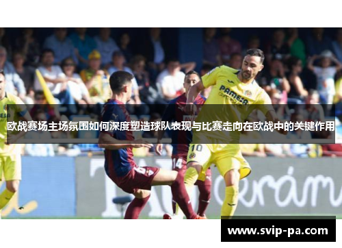 欧战赛场主场氛围如何深度塑造球队表现与比赛走向在欧战中的关键作用 欧战赛场主场氛围如何深度塑造球队表现与比赛走向在欧战中的关键作用