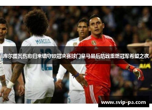 库尔图瓦伤愈归来镇守欧冠决赛球门皇马最后防线重燃冠军希望之夜