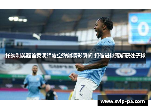 托纳利英超首秀演绎凌空弹射精彩瞬间 打破进球荒斩获处子球