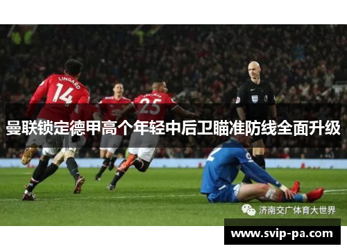 曼联锁定德甲高个年轻中后卫瞄准防线全面升级 曼联锁定德甲高个年轻中后卫瞄准防线全面升级