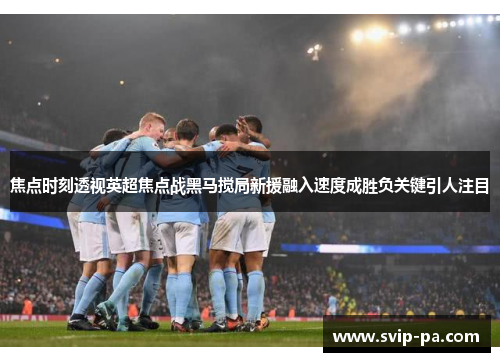 焦点时刻透视英超焦点战黑马搅局新援融入速度成胜负关键引人注目