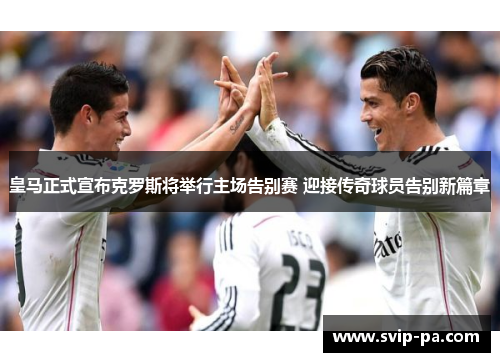 皇马正式宣布克罗斯将举行主场告别赛 迎接传奇球员告别新篇章