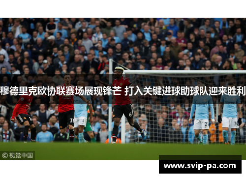 穆德里克欧协联赛场展现锋芒 打入关键进球助球队迎来胜利