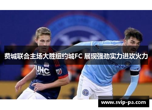 费城联合主场大胜纽约城FC 展现强劲实力进攻火力