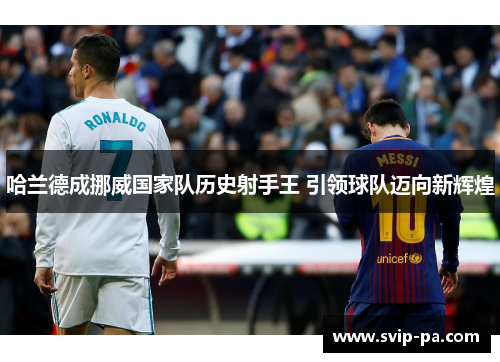 哈兰德成挪威国家队历史射手王 引领球队迈向新辉煌
