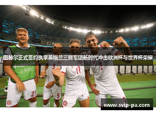 图赫尔正式签约执掌英格兰三狮军团新时代冲击欧洲杯与世界杯荣耀