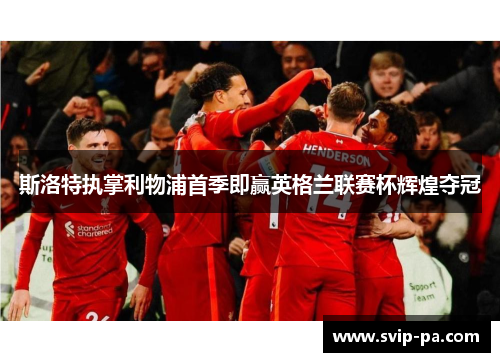 斯洛特执掌利物浦首季即赢英格兰联赛杯辉煌夺冠