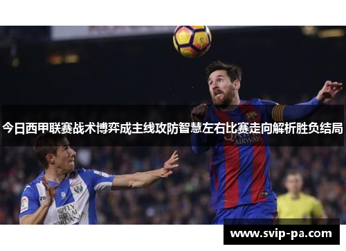 今日西甲联赛战术博弈成主线攻防智慧左右比赛走向解析胜负结局
