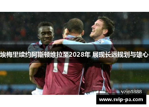 埃梅里续约阿斯顿维拉至2028年 展现长远规划与雄心