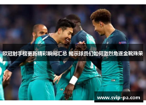 欧冠射手榜更新精彩瞬间汇总 揭示球员们如何激烈角逐金靴殊荣