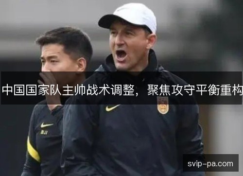 中国国家队主帅战术调整,聚焦攻守平衡重构 中国国家队主帅战术调整,聚焦攻守平衡重构